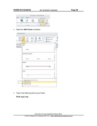 WORD 2010 BASICS Page 96
Select the Edit Footer command.
Type in the follow ing text as your footer.
Draft copy only
FOR USE AT THE LICENCED SITE(S) ONLY
2010 Cheltenham Courseware Pty. Ltd. - www.cheltenhamcourseware.com.au
BY M.DAWY.ASWAN
 