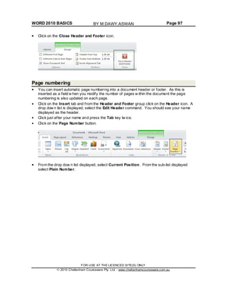 WORD 2010 BASICS Page 97
Click on the Close Header and Footer icon.
Page numbering
You can insert automatic page numbering into a document header or footer. As this is
inserted as a field w hen you modify the number of pages w ithin the document the page
numbering is also updated on each page.
Click on the Insert tab and from the Header and Footer group click on the Header icon. A
drop dow n list is displayed, select the Edit Header command. You should see your name
displayed as the header.
Click just after your name and press the Tab key tw ice.
Click on the Page Number button.
From the drop dow n list displayed, select Current Position. From the sub-list displayed
select Plain Number.
FOR USE AT THE LICENCED SITE(S) ONLY
2010 Cheltenham Courseware Pty. Ltd. - www.cheltenhamcourseware.com.au
BY M.DAWY.ASWAN
 