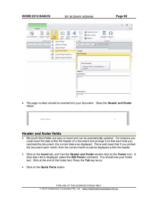 WORD 2010 BASICS Page 98
The page number should be inserted into your document. Close the Header and Footer
ribbon.
Header and footer fields
Microsoft Word fields are easy to insert and can be automatically updated. For instance you
could insert the date w ithin the header of a document and arrange it so that each time you
reprinted the document, the current date w as displayed. This w ould mean that if you printed
the document each month, then the correct month w ould be displayed w ithin the header.
Click on the Insert tab, and from the Header and Footer section click on the Footer icon. A
drop dow n list is displayed, select the Edit Footer command. You should see your footer
text. Click at the end of the footer text. Press the Tab key tw ice.
Click on the Quick Parts button.
FOR USE AT THE LICENCED SITE(S) ONLY
2010 Cheltenham Courseware Pty. Ltd. - www.cheltenhamcourseware.com.au
BY M.DAWY.ASWAN
 