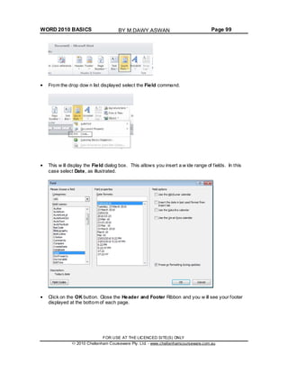 WORD 2010 BASICS Page 99
From the drop dow n list displayed select the Field command.
This w ill display the Field dialog box. This allows you insert a w ide range of fields. In this
case select Date, as illustrated.
Click on the OK button. Close the Header and Footer Ribbon and you w ill see your footer
displayed at the bottom of each page.
FOR USE AT THE LICENCED SITE(S) ONLY
2010 Cheltenham Courseware Pty. Ltd. - www.cheltenhamcourseware.com.au
BY M.DAWY.ASWAN
 