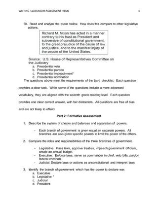 WRITING CLASSROOMASSESSMENT ITEMS 4
10. Read and analyze the quote below. How does this compare to other legislative
actions.
a. Presidential veto
b. Presidential pardon
c. Presidential impeachment*
d. Presidential nomination
The questions above meet the requirements of the Izard checklist. Each question
provides a clear task. While some of the questions include a more advanced
vocabulary, they are aligned with the seventh grade reading level. Each question
provides one clear correct answer, with fair distractors. All questions are free of bias
and are not likely to offend.
Part 2: Formative Assessment
1. Describe the system of checks and balances and separation of powers.
- Each branch of government is given equal an separate powers. All
branches are also given specific powers to limit the power of the others.
2. Compare the roles and responsibilities of the three branches of government.
- Legislative: Pass laws, approve treaties, impeach government officials,
create an annual budget
- Executive: Enforce laws, serve as commander in chief, veto bills, pardon
federal criminals
- Judicial: Declare laws or actions as unconstitutional and interpret laws
3. Identify the branch of government which has the power to declare war.
a. Executive
b. Legislative *
c. Judicial
d. President
 