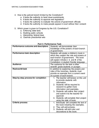 WRITING CLASSROOMASSESSMENT ITEMS 5
4. How is the judicial branch limited by the Constitution?
a. It lacks the authority to hand down punishments
b. It lacks the authority to approve new legislation*
c. It lacks the authority to evaluate the actions of government officials
d. It lacks the authority to make people appear in court without their consent
5. Which power is given to Congress by the U.S. Constitution?
a. Enforcing state laws
b. Building public schools
c. Interpreting federal laws
d. Override presidential veto
Part 3: Performance Task
Performance outcome and descriptors Students will demonstrate their
knowledge of the powers of each branch
of government.
Performance task description Students will create a children’s book in
which they explain the role and powers of
each branch of government. The book
will explain Articles I, II, and III of the
Constitution in student friendly language.
Audience The audience for the task is other
seventh grade students or younger.
Real-world task In addition to explaining the powers and
roles of the branches, students must
provide an example from a current event
of a power of each branch.
Step by step process for completion 1. The teacher will lecture on this unit
to provide students with
information.
2. Students will be required to
research to gather more
information and examples.
3. Students will outline their project
and submit it to the teacher for
approval.
4. Students will complete their project
using the style of book.
Criteria process 1. Individuals will complete the text of
the book including the examples.
2. They will add pictures.
3. Students will add color and
decorations to the book.
 