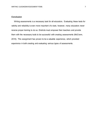 WRITING CLASSROOMASSESSMENT ITEMS 7
Conclusion
Writing assessments is a necessary task for all educators. Evaluating these tests for
validity and reliability is even more important of a task, however, many educators never
receive proper training to do so. Districts must empower their teachers and provide
them with the necessary tools to be successful with creating assessments (McCrann,
2018). This assignment has proven to be a valuable experience, which provided
experience in both creating and evaluating various types of assessments.
 