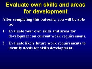 Evaluate own skills and areas
for development
After completing this outcome, you will be able
to:
1. Evaluate your own skills and areas for
development on current work requirements.
2. Evaluate likely future work requirements to
identify needs for skills development.
 