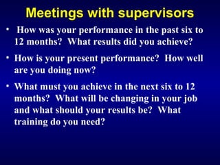Meetings with supervisors
• How was your performance in the past six to
12 months? What results did you achieve?
• How is your present performance? How well
are you doing now?
• What must you achieve in the next six to 12
months? What will be changing in your job
and what should your results be? What
training do you need?
 