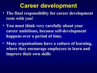 Career development
• The final responsibility for career development
rests with you!
• You must think very carefully about your
career ambitions, because self-development
happens over a period of time.
• Many organisations have a culture of learning,
where they encourage employees to learn and
improve their own skills
 