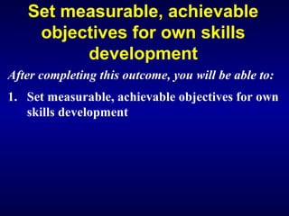 Set measurable, achievable
objectives for own skills
development
After completing this outcome, you will be able to:
1. Set measurable, achievable objectives for own
skills development
 
