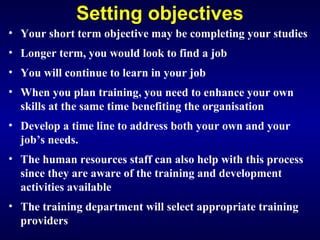 Setting objectives
• Your short term objective may be completing your studies
• Longer term, you would look to find a job
• You will continue to learn in your job
• When you plan training, you need to enhance your own
skills at the same time benefiting the organisation
• Develop a time line to address both your own and your
job’s needs.
• The human resources staff can also help with this process
since they are aware of the training and development
activities available
• The training department will select appropriate training
providers
 