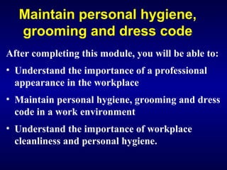 Maintain personal hygiene,
grooming and dress code
After completing this module, you will be able to:
• Understand the importance of a professional
appearance in the workplace
• Maintain personal hygiene, grooming and dress
code in a work environment
• Understand the importance of workplace
cleanliness and personal hygiene.
 