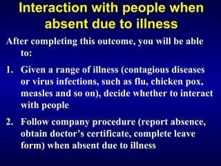 Interaction with people when
absent due to illness
After completing this outcome, you will be able
to:
1. Given a range of illness (contagious diseases
or virus infections, such as flu, chicken pox,
measles and so on), decide whether to interact
with people
2. Follow company procedure (report absence,
obtain doctor’s certificate, complete leave
form) when absent due to illness
 