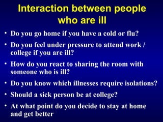 Interaction between people
who are ill
• Do you go home if you have a cold or flu?
• Do you feel under pressure to attend work /
college if you are ill?
• How do you react to sharing the room with
someone who is ill?
• Do you know which illnesses require isolations?
• Should a sick person be at college?
• At what point do you decide to stay at home
and get better
 