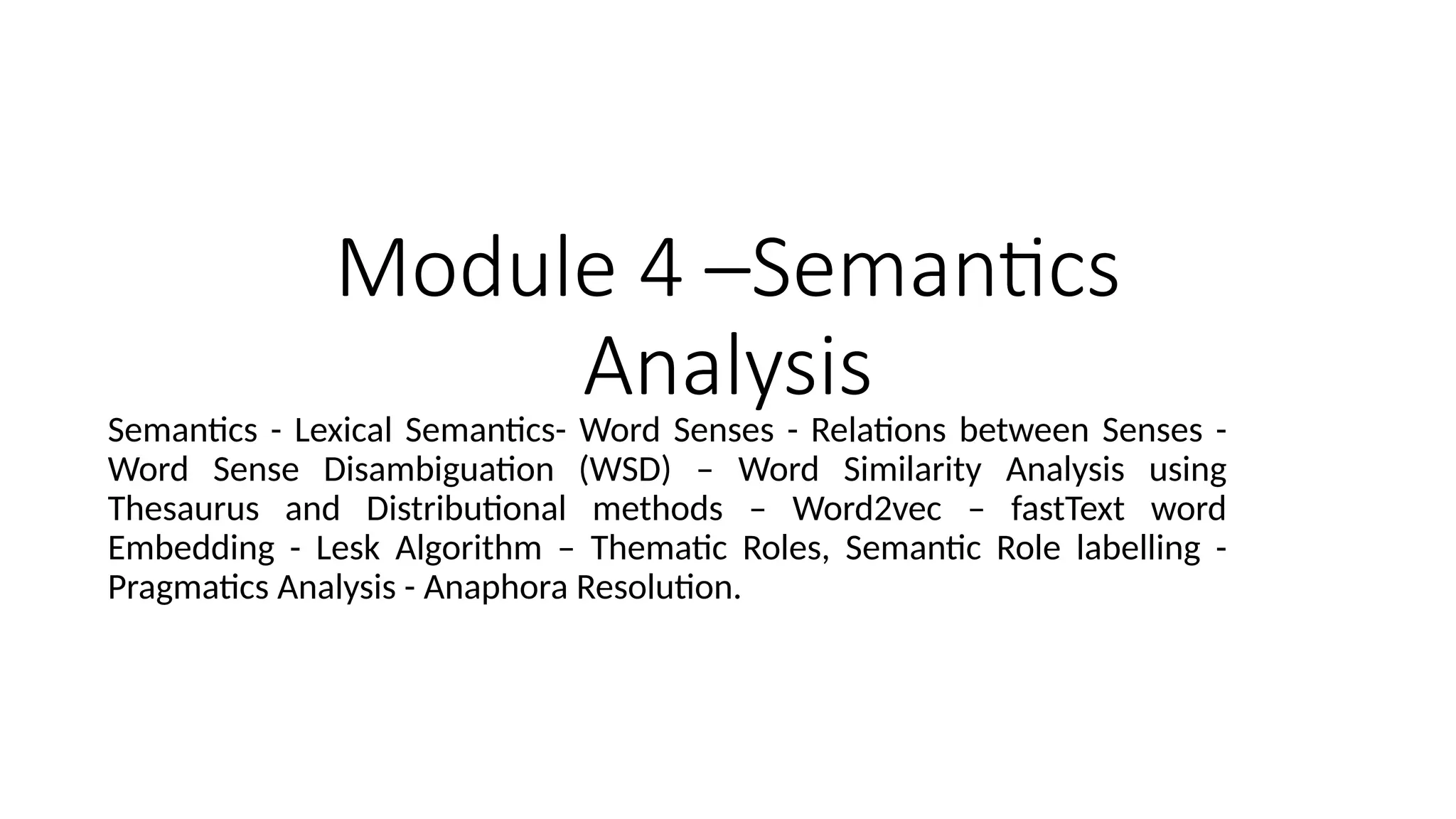 Module 4 –Semantics
Analysis
Semantics - Lexical Semantics- Word Senses - Relations between Senses -
Word Sense Disambiguation (WSD) – Word Similarity Analysis using
Thesaurus and Distributional methods – Word2vec – fastText word
Embedding - Lesk Algorithm – Thematic Roles, Semantic Role labelling -
Pragmatics Analysis - Anaphora Resolution.
 