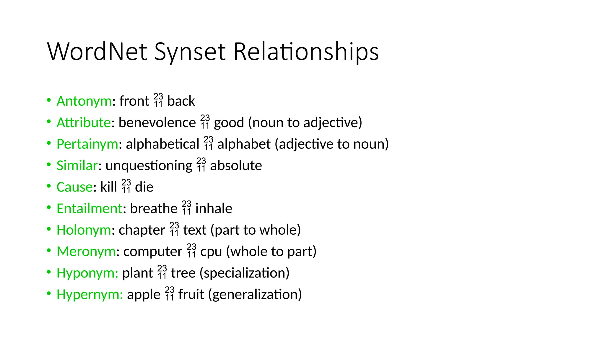 WordNet Synset Relationships
• Antonym: front  back
• Attribute: benevolence  good (noun to adjective)
• Pertainym: alphabetical  alphabet (adjective to noun)
• Similar: unquestioning  absolute
• Cause: kill  die
• Entailment: breathe  inhale
• Holonym: chapter  text (part to whole)
• Meronym: computer  cpu (whole to part)
• Hyponym: plant  tree (specialization)
• Hypernym: apple  fruit (generalization)
 