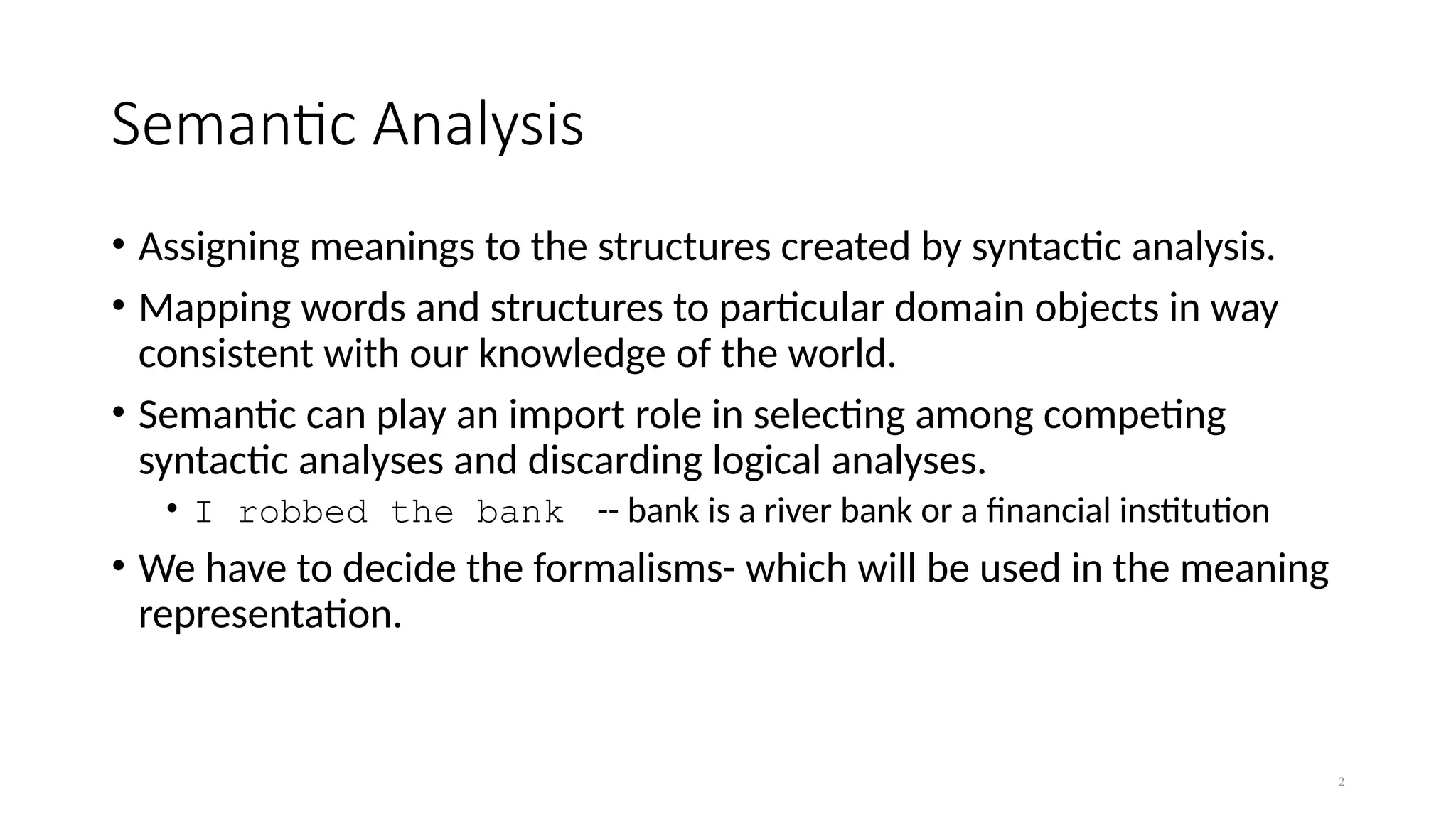 2
Semantic Analysis
• Assigning meanings to the structures created by syntactic analysis.
• Mapping words and structures to particular domain objects in way
consistent with our knowledge of the world.
• Semantic can play an import role in selecting among competing
syntactic analyses and discarding logical analyses.
• I robbed the bank -- bank is a river bank or a financial institution
• We have to decide the formalisms- which will be used in the meaning
representation.
 