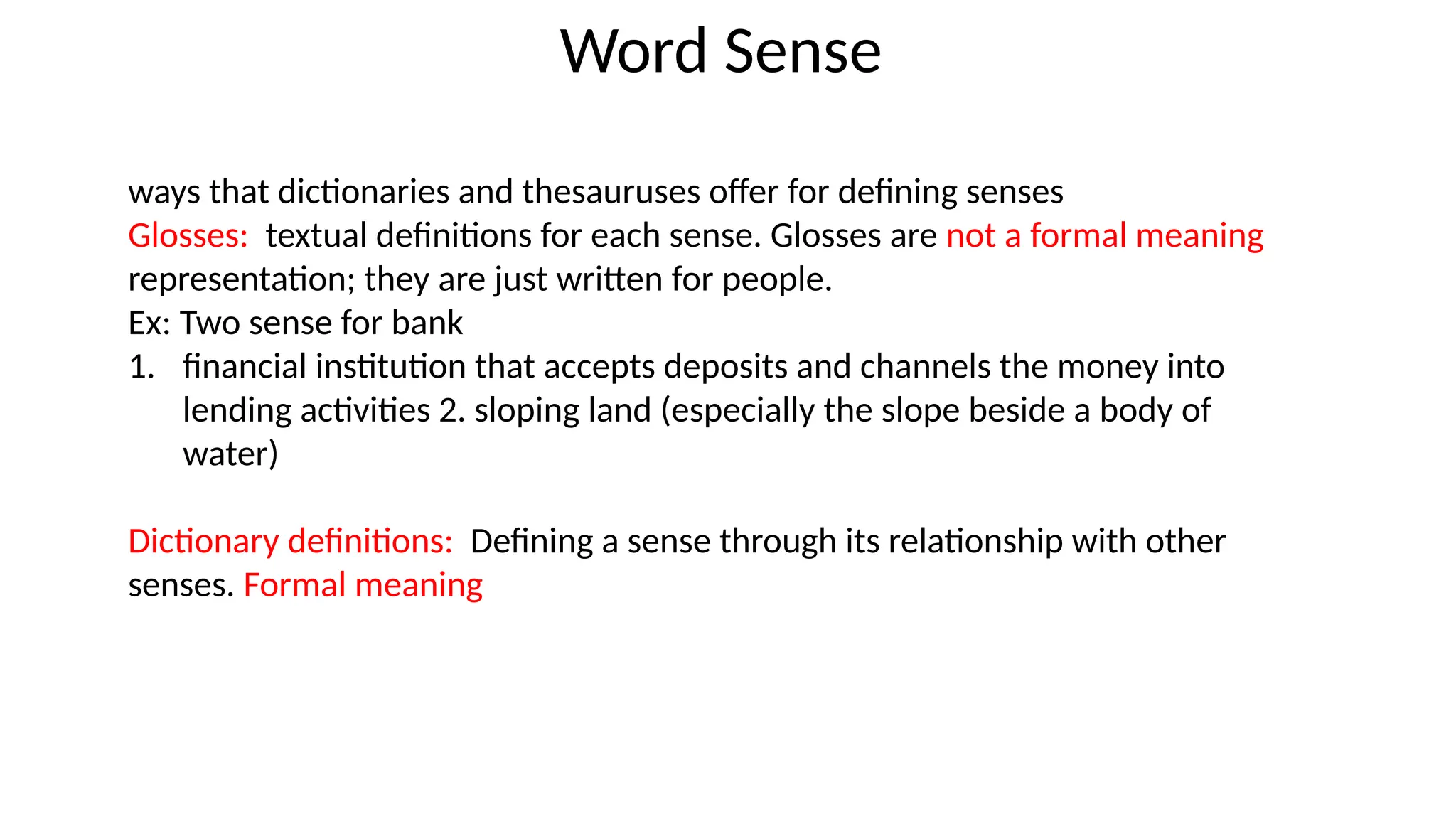 ways that dictionaries and thesauruses offer for defining senses
Glosses: textual definitions for each sense. Glosses are not a formal meaning
representation; they are just written for people.
Ex: Two sense for bank
1. financial institution that accepts deposits and channels the money into
lending activities 2. sloping land (especially the slope beside a body of
water)
Dictionary definitions: Defining a sense through its relationship with other
senses. Formal meaning
Word Sense
 