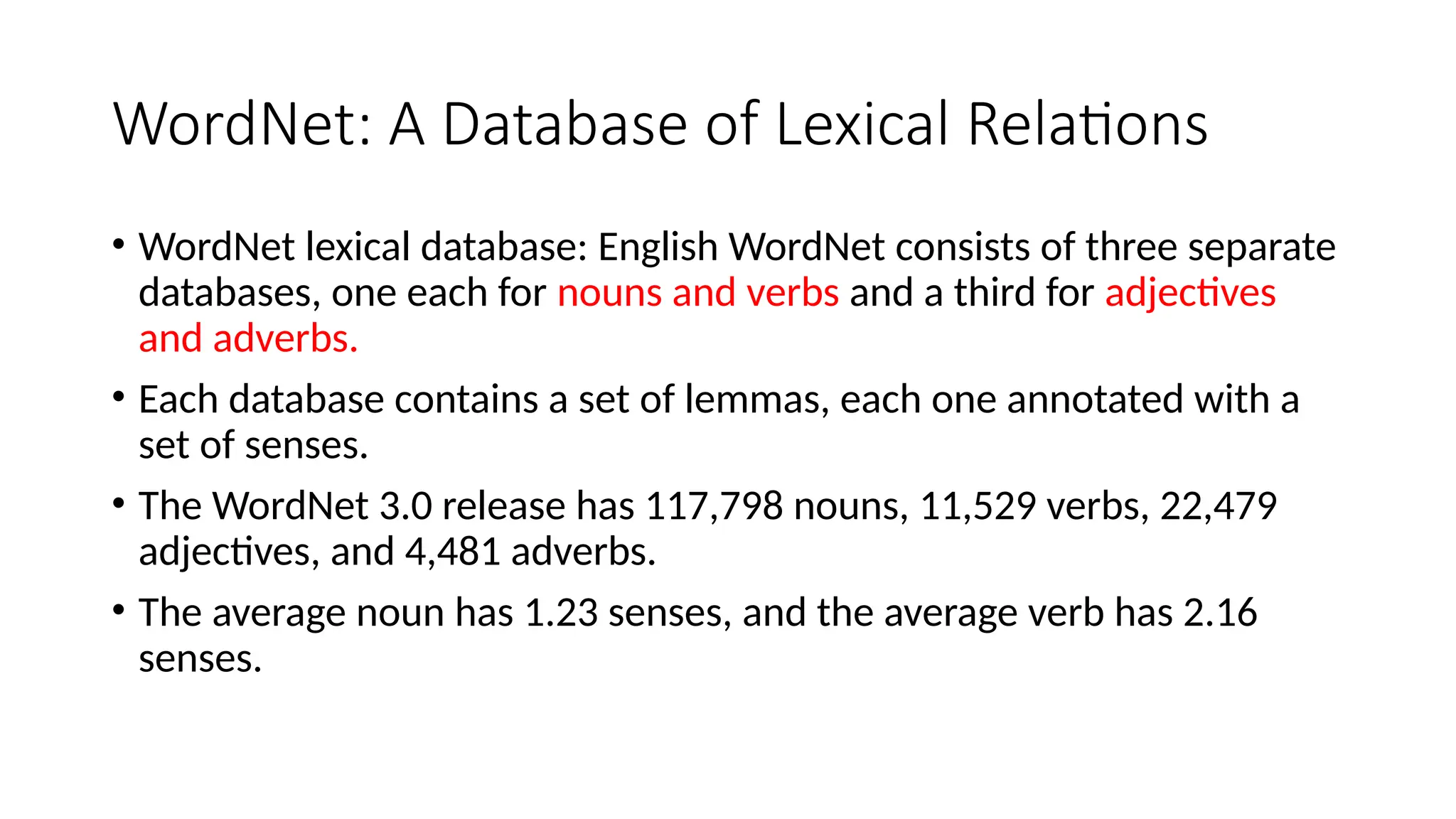 WordNet: A Database of Lexical Relations
• WordNet lexical database: English WordNet consists of three separate
databases, one each for nouns and verbs and a third for adjectives
and adverbs.
• Each database contains a set of lemmas, each one annotated with a
set of senses.
• The WordNet 3.0 release has 117,798 nouns, 11,529 verbs, 22,479
adjectives, and 4,481 adverbs.
• The average noun has 1.23 senses, and the average verb has 2.16
senses.
 