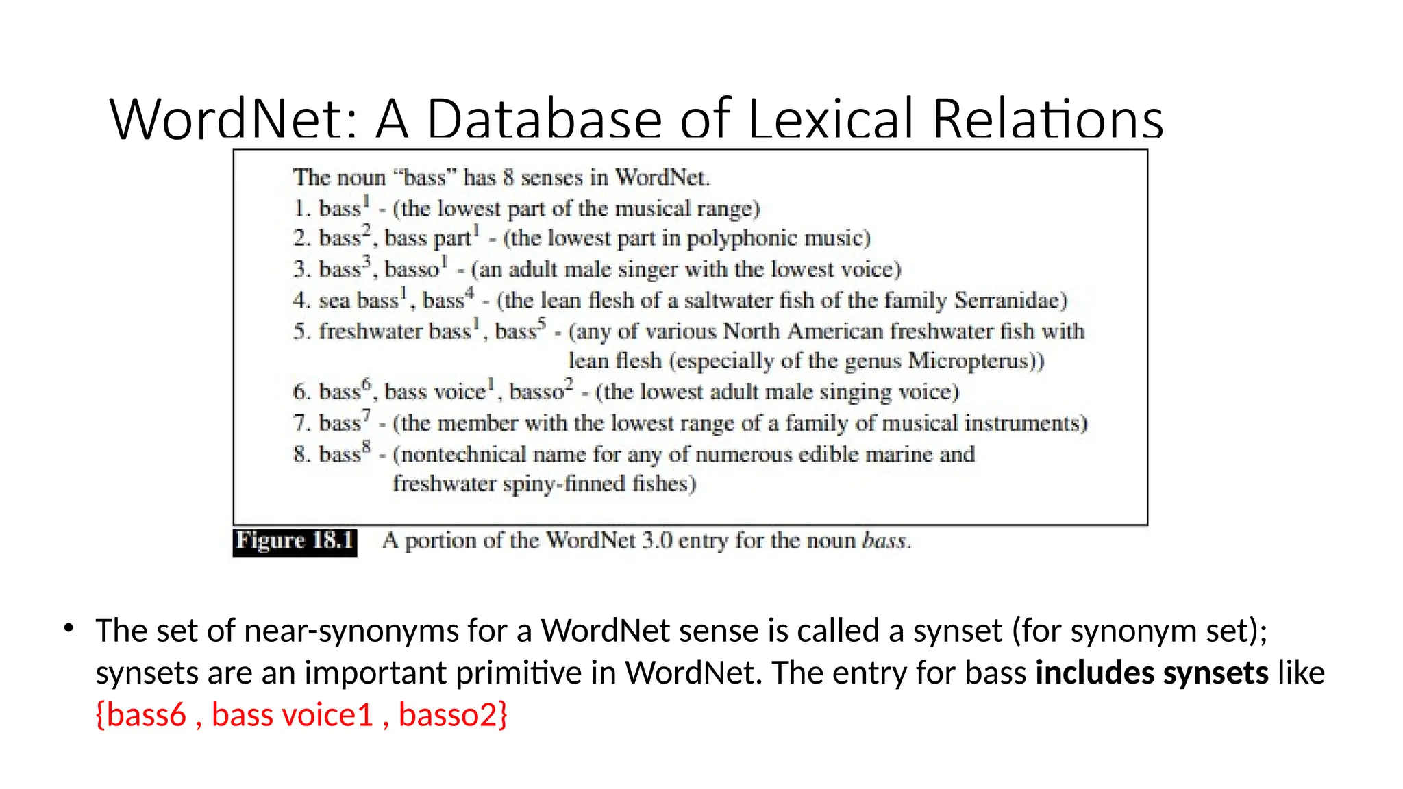 WordNet: A Database of Lexical Relations
• The set of near-synonyms for a WordNet sense is called a synset (for synonym set);
synsets are an important primitive in WordNet. The entry for bass includes synsets like
{bass6 , bass voice1 , basso2}
 