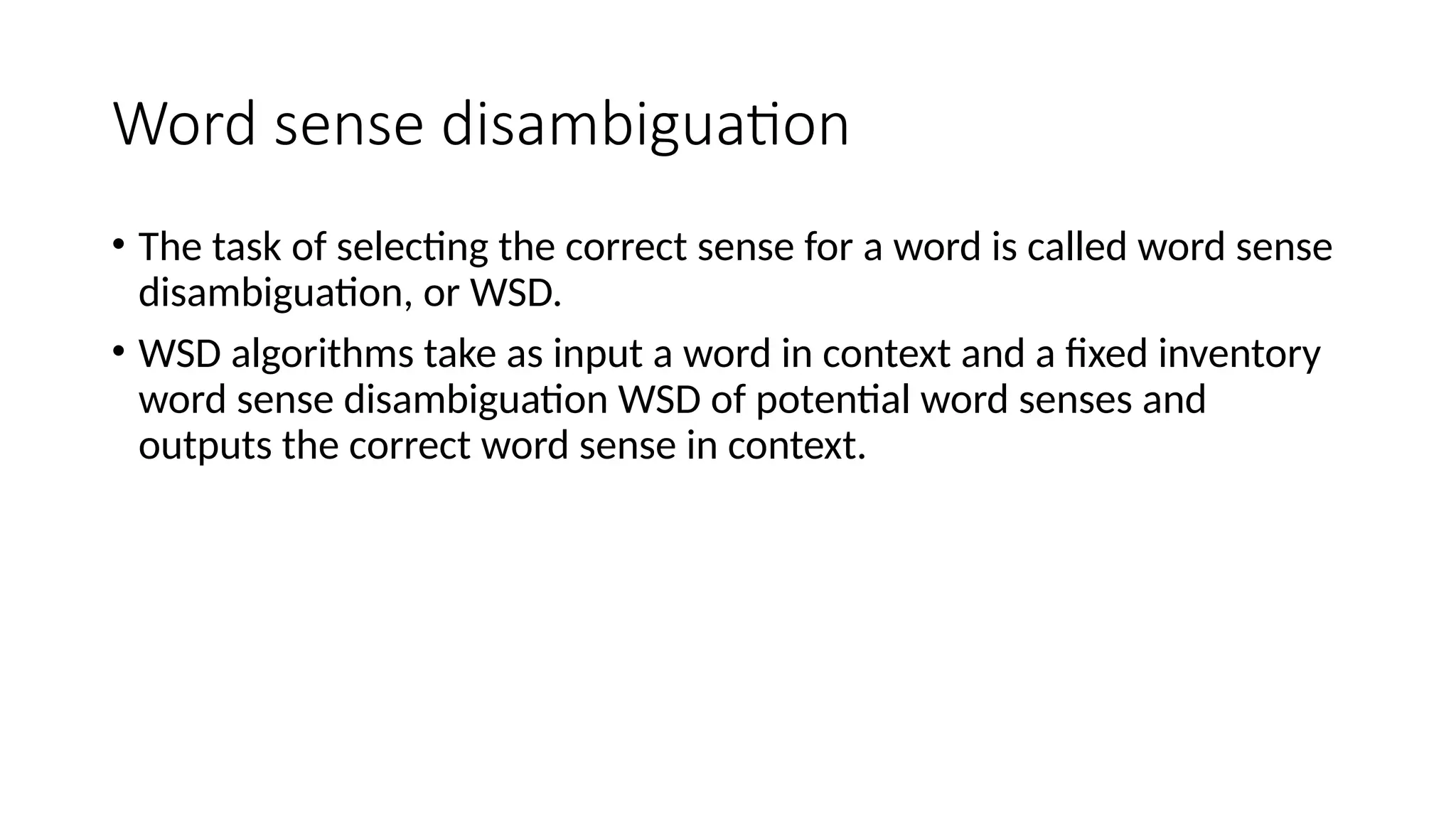 Word sense disambiguation
• The task of selecting the correct sense for a word is called word sense
disambiguation, or WSD.
• WSD algorithms take as input a word in context and a fixed inventory
word sense disambiguation WSD of potential word senses and
outputs the correct word sense in context.
 