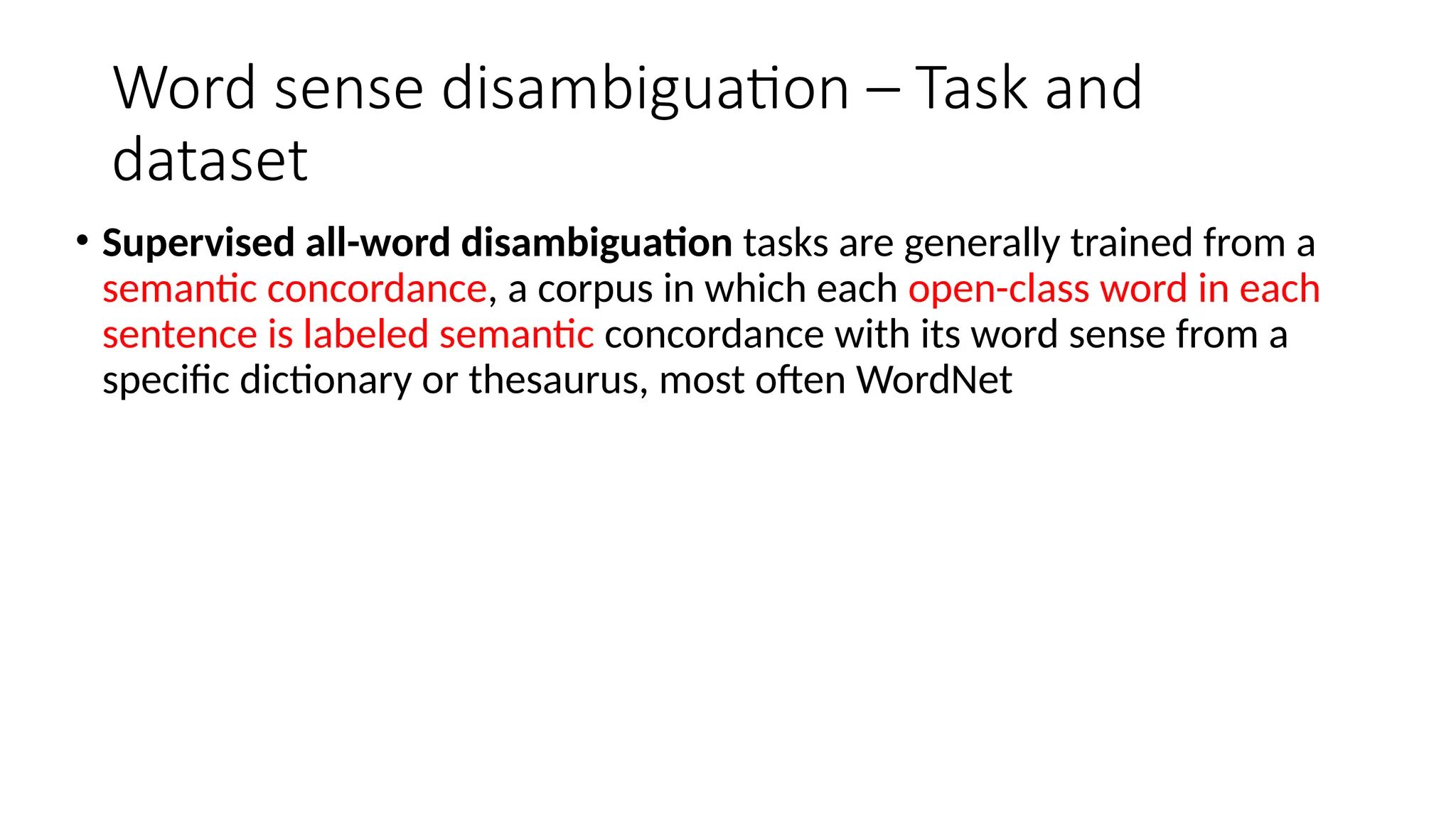 Word sense disambiguation – Task and
dataset
• Supervised all-word disambiguation tasks are generally trained from a
semantic concordance, a corpus in which each open-class word in each
sentence is labeled semantic concordance with its word sense from a
specific dictionary or thesaurus, most often WordNet
 