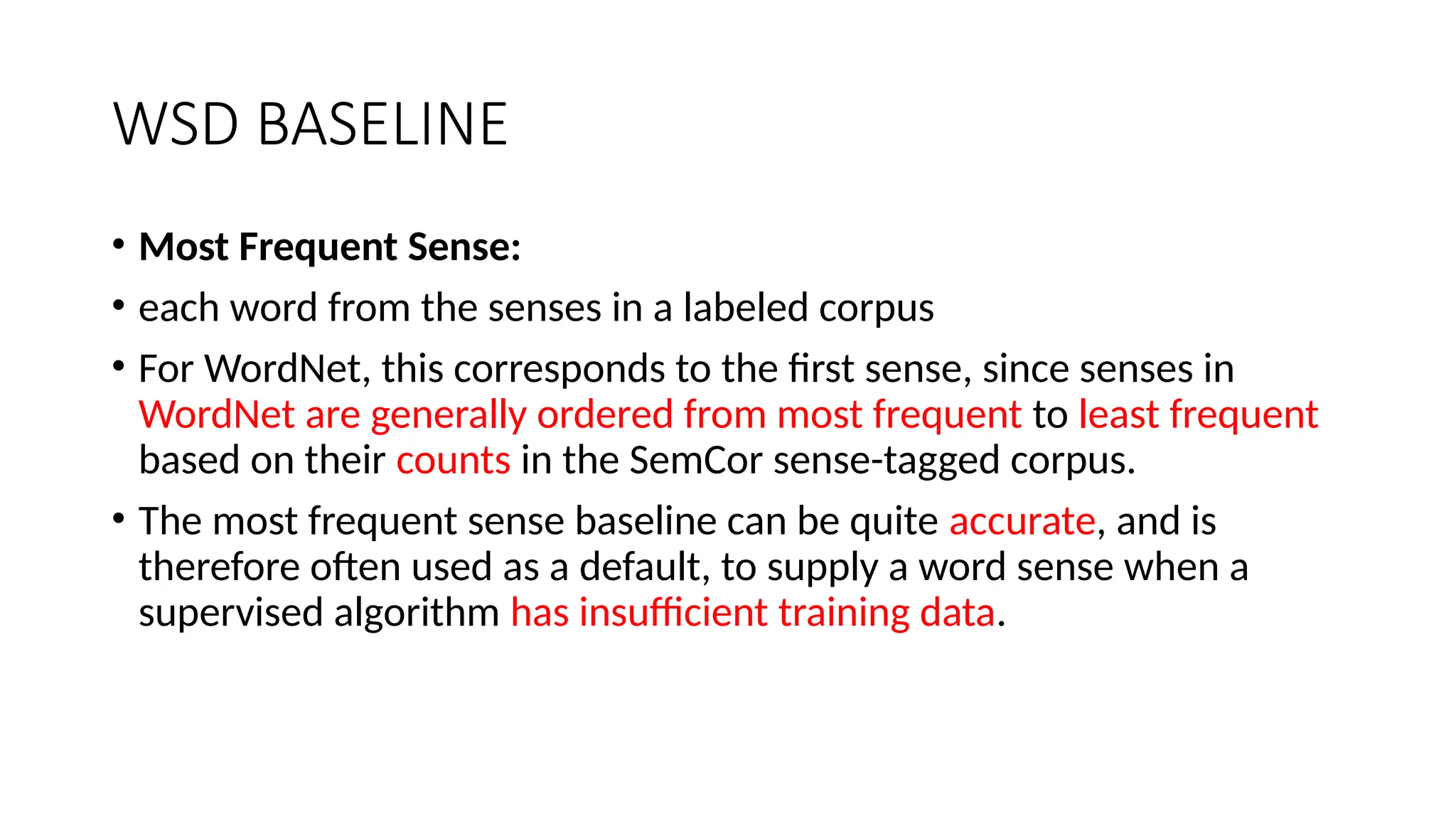 WSD BASELINE
• Most Frequent Sense:
• each word from the senses in a labeled corpus
• For WordNet, this corresponds to the first sense, since senses in
WordNet are generally ordered from most frequent to least frequent
based on their counts in the SemCor sense-tagged corpus.
• The most frequent sense baseline can be quite accurate, and is
therefore often used as a default, to supply a word sense when a
supervised algorithm has insufficient training data.
 