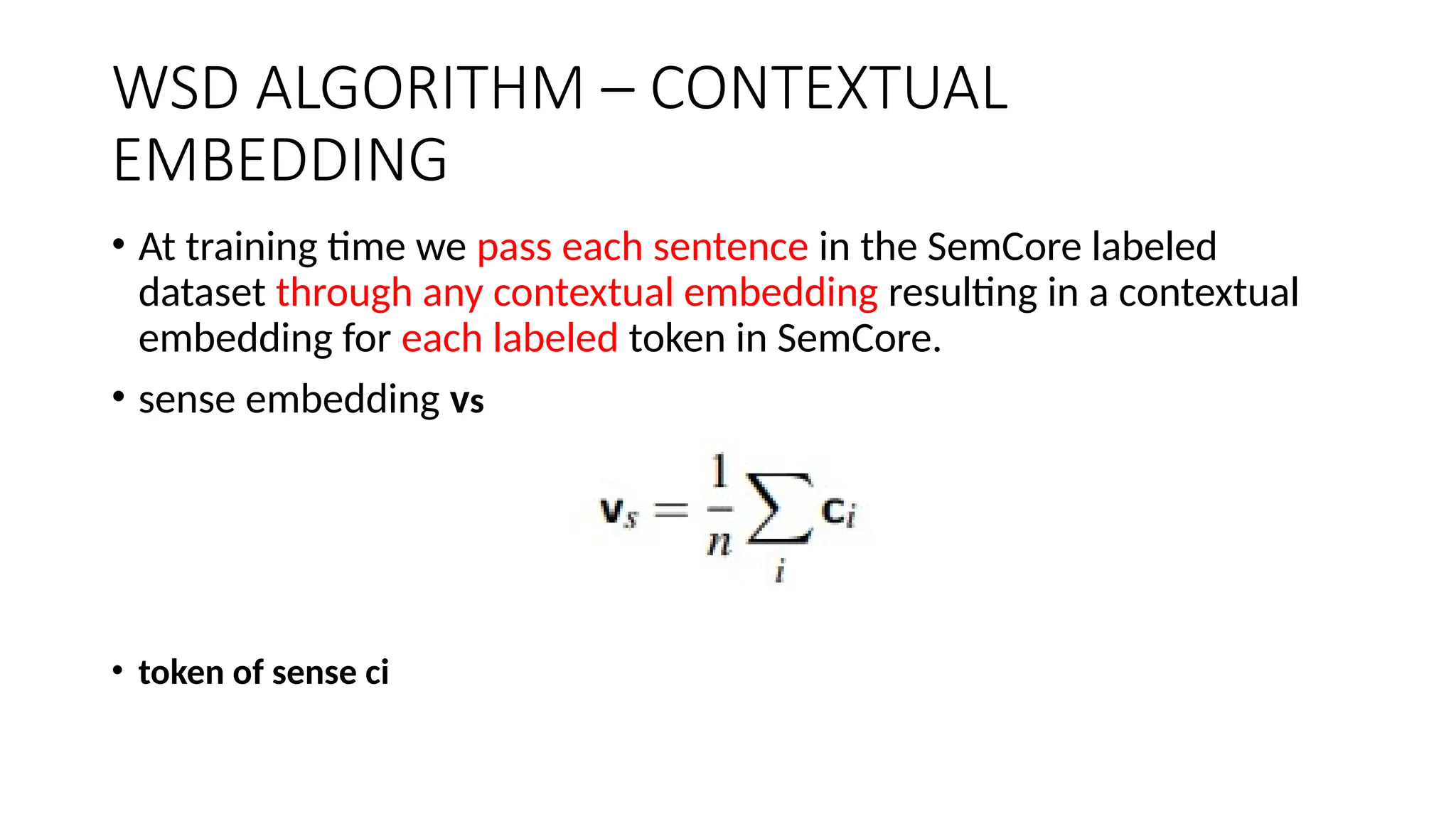 WSD ALGORITHM – CONTEXTUAL
EMBEDDING
• At training time we pass each sentence in the SemCore labeled
dataset through any contextual embedding resulting in a contextual
embedding for each labeled token in SemCore.
• sense embedding vs
• token of sense ci
 