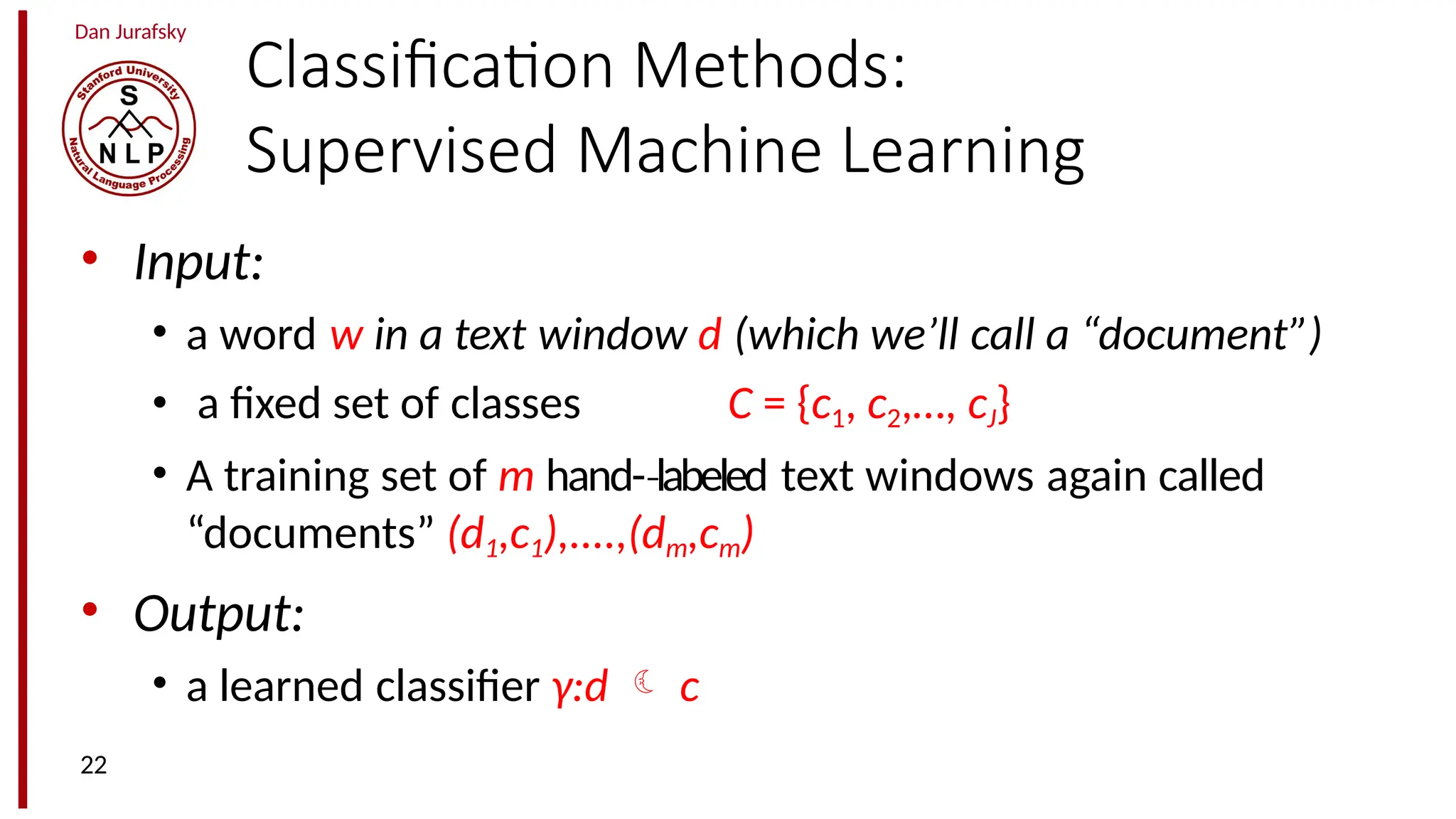 Dan Jurafsky
Classification Methods:
Supervised Machine Learning
• Input:
• a word w in a text window d (which we’ll call a “document”)
• a fixed set of classes C = {c1, c2,…, cJ}
• A training set of m hand-­labeled
‐ text windows again called
“documents” (d1,c1),....,(dm,cm)
• Output:
• a learned classifier γ:d  c
22
 