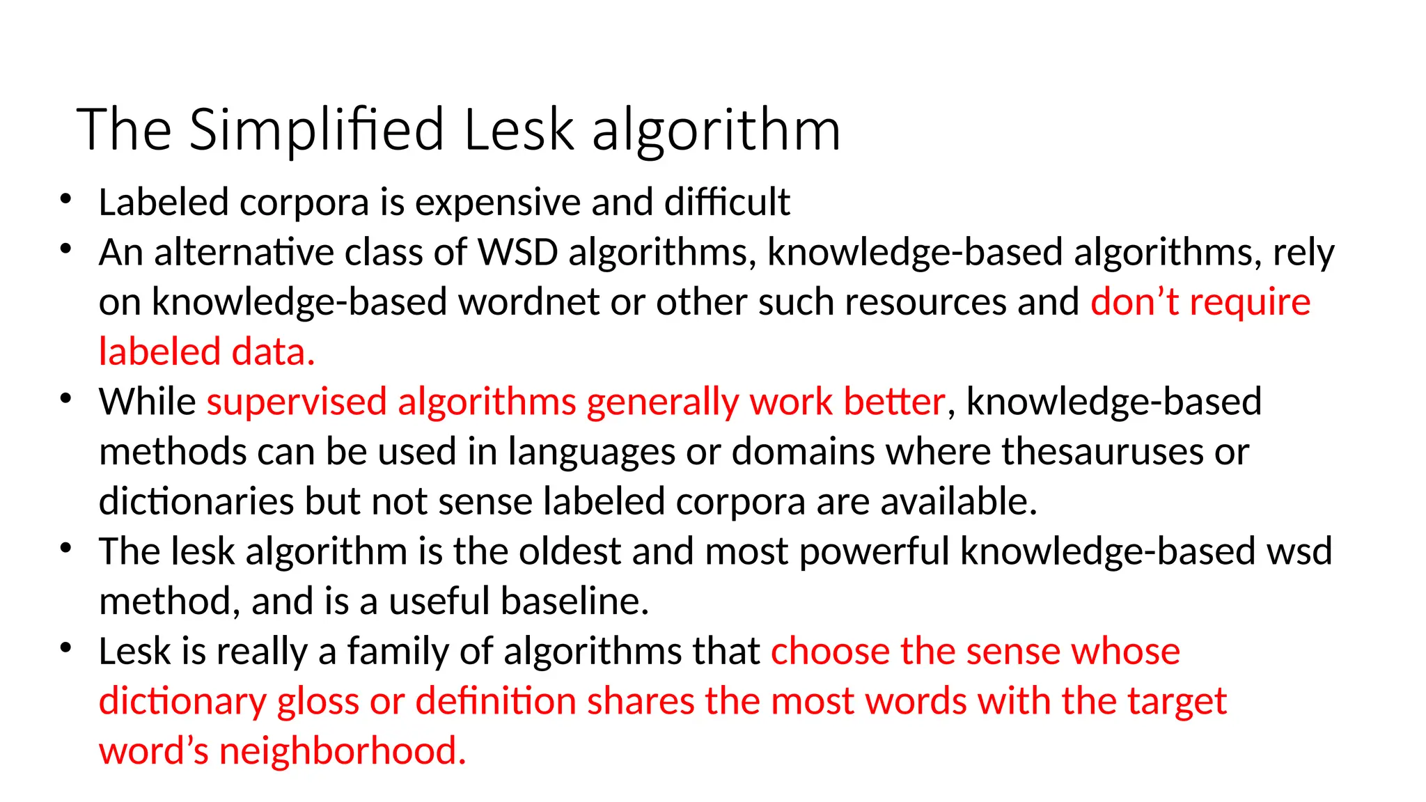 The Simplified Lesk algorithm
• Labeled corpora is expensive and difficult
• An alternative class of WSD algorithms, knowledge-based algorithms, rely
on knowledge-based wordnet or other such resources and don’t require
labeled data.
• While supervised algorithms generally work better, knowledge-based
methods can be used in languages or domains where thesauruses or
dictionaries but not sense labeled corpora are available.
• The lesk algorithm is the oldest and most powerful knowledge-based wsd
method, and is a useful baseline.
• Lesk is really a family of algorithms that choose the sense whose
dictionary gloss or definition shares the most words with the target
word’s neighborhood.
 