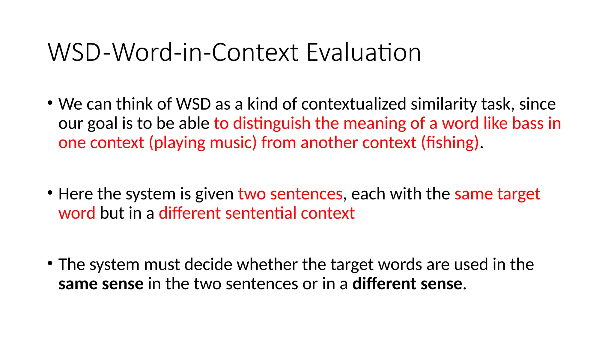 WSD-Word-in-Context Evaluation
• We can think of WSD as a kind of contextualized similarity task, since
our goal is to be able to distinguish the meaning of a word like bass in
one context (playing music) from another context (fishing).
• Here the system is given two sentences, each with the same target
word but in a different sentential context
• The system must decide whether the target words are used in the
same sense in the two sentences or in a different sense.
 