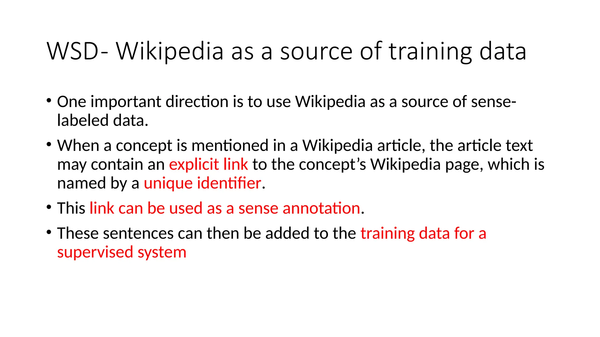 WSD- Wikipedia as a source of training data
• One important direction is to use Wikipedia as a source of sense-
labeled data.
• When a concept is mentioned in a Wikipedia article, the article text
may contain an explicit link to the concept’s Wikipedia page, which is
named by a unique identifier.
• This link can be used as a sense annotation.
• These sentences can then be added to the training data for a
supervised system
 