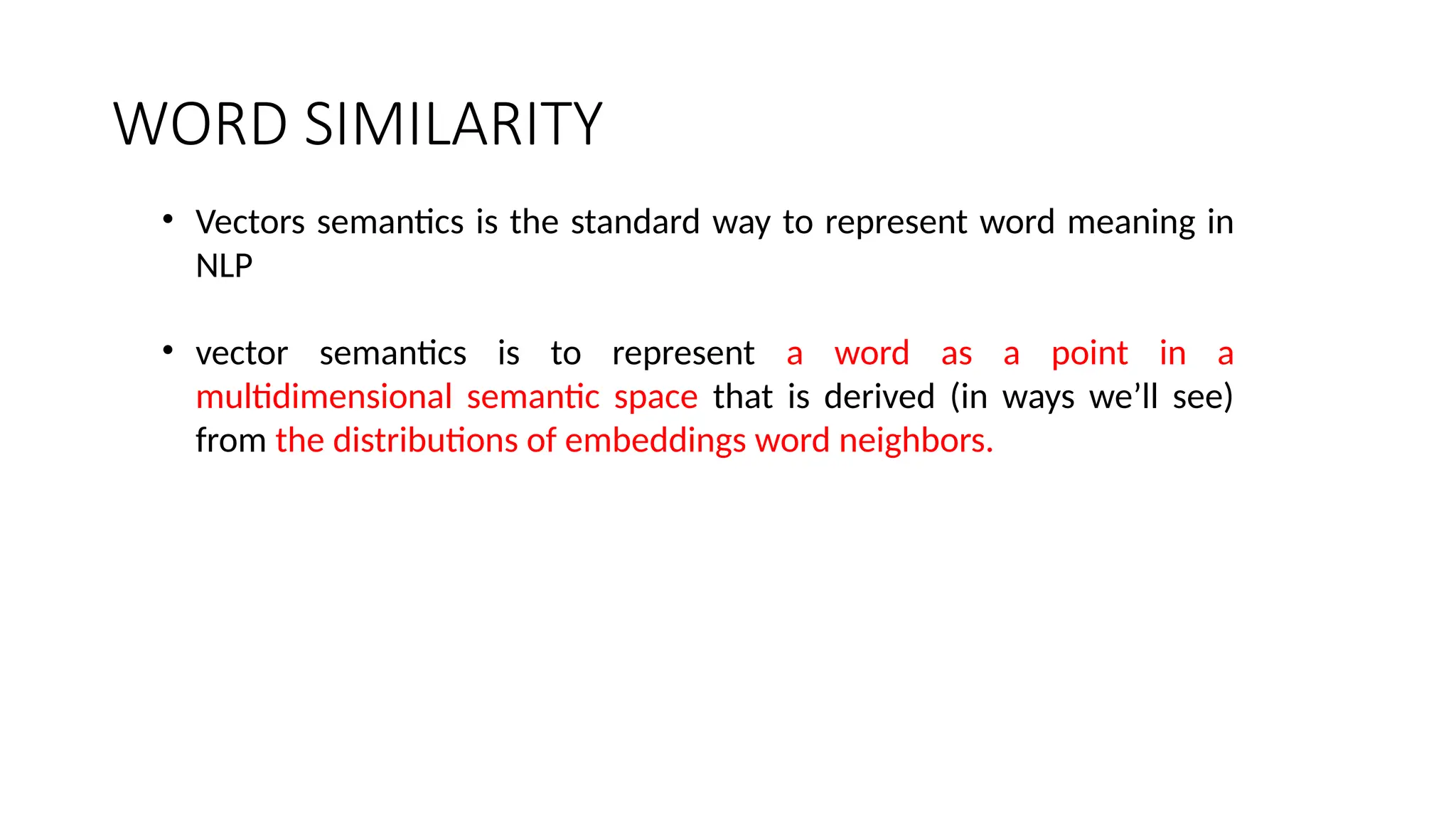 WORD SIMILARITY
• Vectors semantics is the standard way to represent word meaning in
NLP
• vector semantics is to represent a word as a point in a
multidimensional semantic space that is derived (in ways we’ll see)
from the distributions of embeddings word neighbors.
 