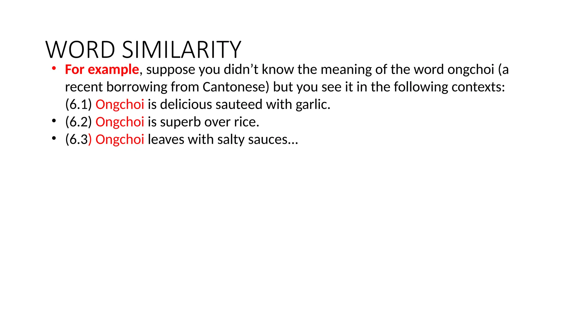 WORD SIMILARITY
• For example, suppose you didn’t know the meaning of the word ongchoi (a
recent borrowing from Cantonese) but you see it in the following contexts:
(6.1) Ongchoi is delicious sauteed with garlic.
• (6.2) Ongchoi is superb over rice.
• (6.3) Ongchoi leaves with salty sauces...
 