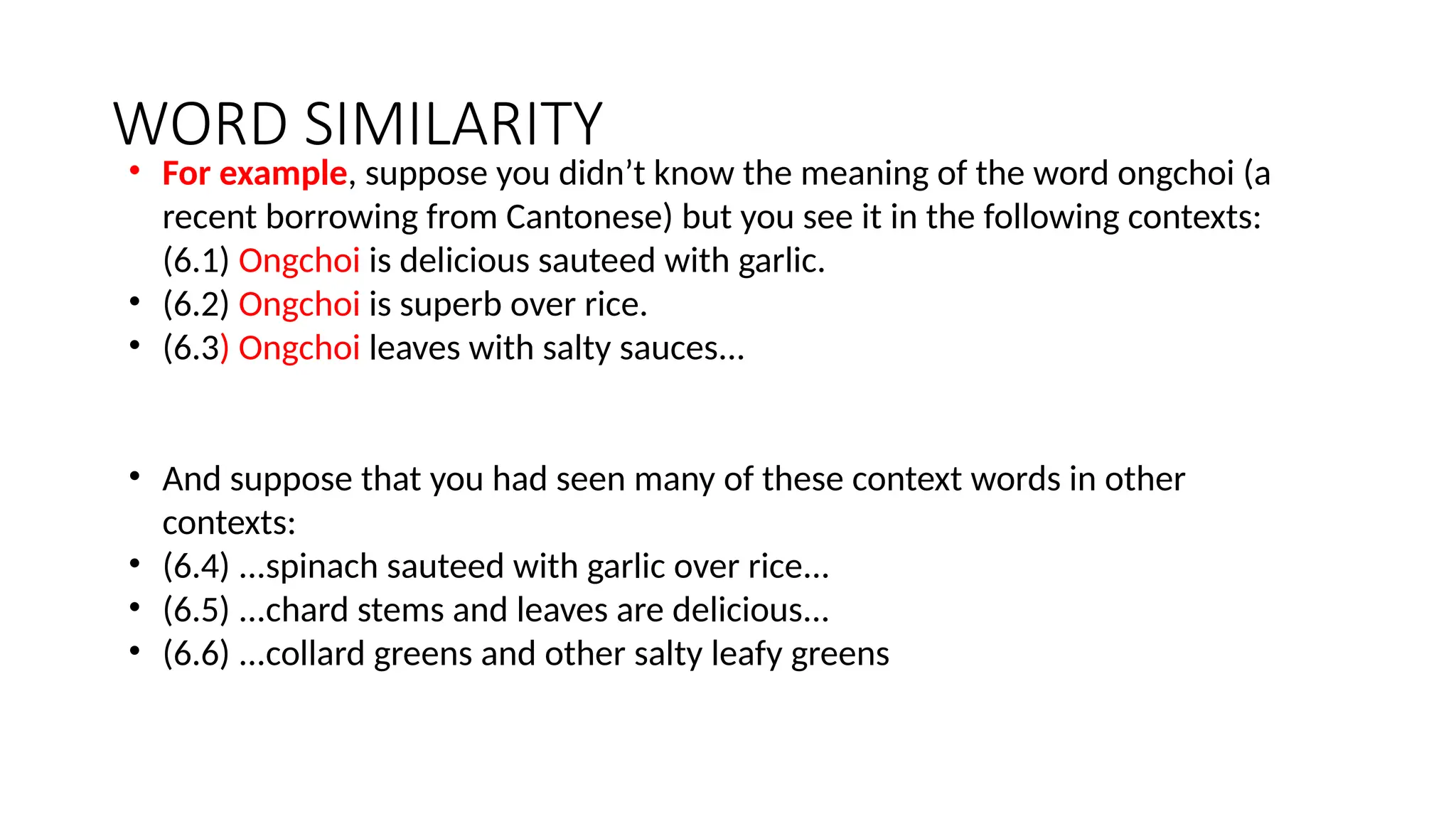 WORD SIMILARITY
• For example, suppose you didn’t know the meaning of the word ongchoi (a
recent borrowing from Cantonese) but you see it in the following contexts:
(6.1) Ongchoi is delicious sauteed with garlic.
• (6.2) Ongchoi is superb over rice.
• (6.3) Ongchoi leaves with salty sauces...
• And suppose that you had seen many of these context words in other
contexts:
• (6.4) ...spinach sauteed with garlic over rice...
• (6.5) ...chard stems and leaves are delicious...
• (6.6) ...collard greens and other salty leafy greens
 