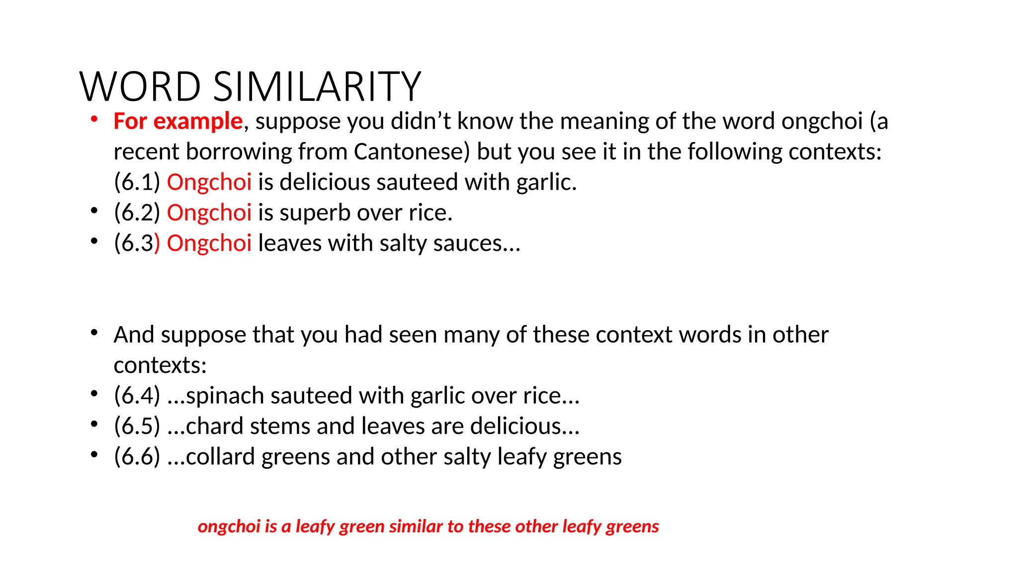 WORD SIMILARITY
• For example, suppose you didn’t know the meaning of the word ongchoi (a
recent borrowing from Cantonese) but you see it in the following contexts:
(6.1) Ongchoi is delicious sauteed with garlic.
• (6.2) Ongchoi is superb over rice.
• (6.3) Ongchoi leaves with salty sauces...
• And suppose that you had seen many of these context words in other
contexts:
• (6.4) ...spinach sauteed with garlic over rice...
• (6.5) ...chard stems and leaves are delicious...
• (6.6) ...collard greens and other salty leafy greens
ongchoi is a leafy green similar to these other leafy greens
 