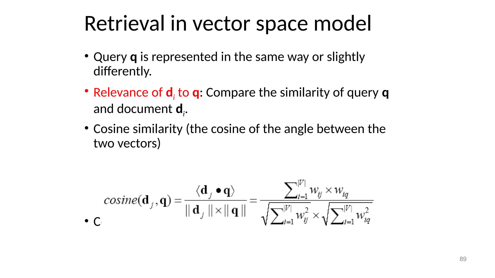 Retrieval in vector space model
• Query q is represented in the same way or slightly
differently.
• Relevance of di to q: Compare the similarity of query q
and document di.
• Cosine similarity (the cosine of the angle between the
two vectors)
• Cosine is also commonly used in text clustering
89
 