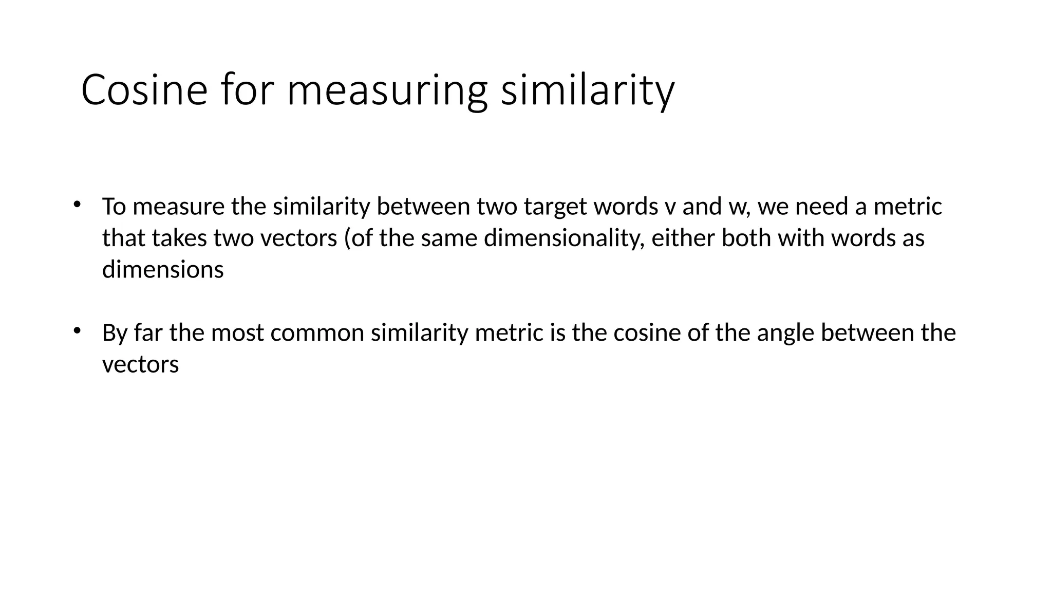 Cosine for measuring similarity
• To measure the similarity between two target words v and w, we need a metric
that takes two vectors (of the same dimensionality, either both with words as
dimensions
• By far the most common similarity metric is the cosine of the angle between the
vectors
 