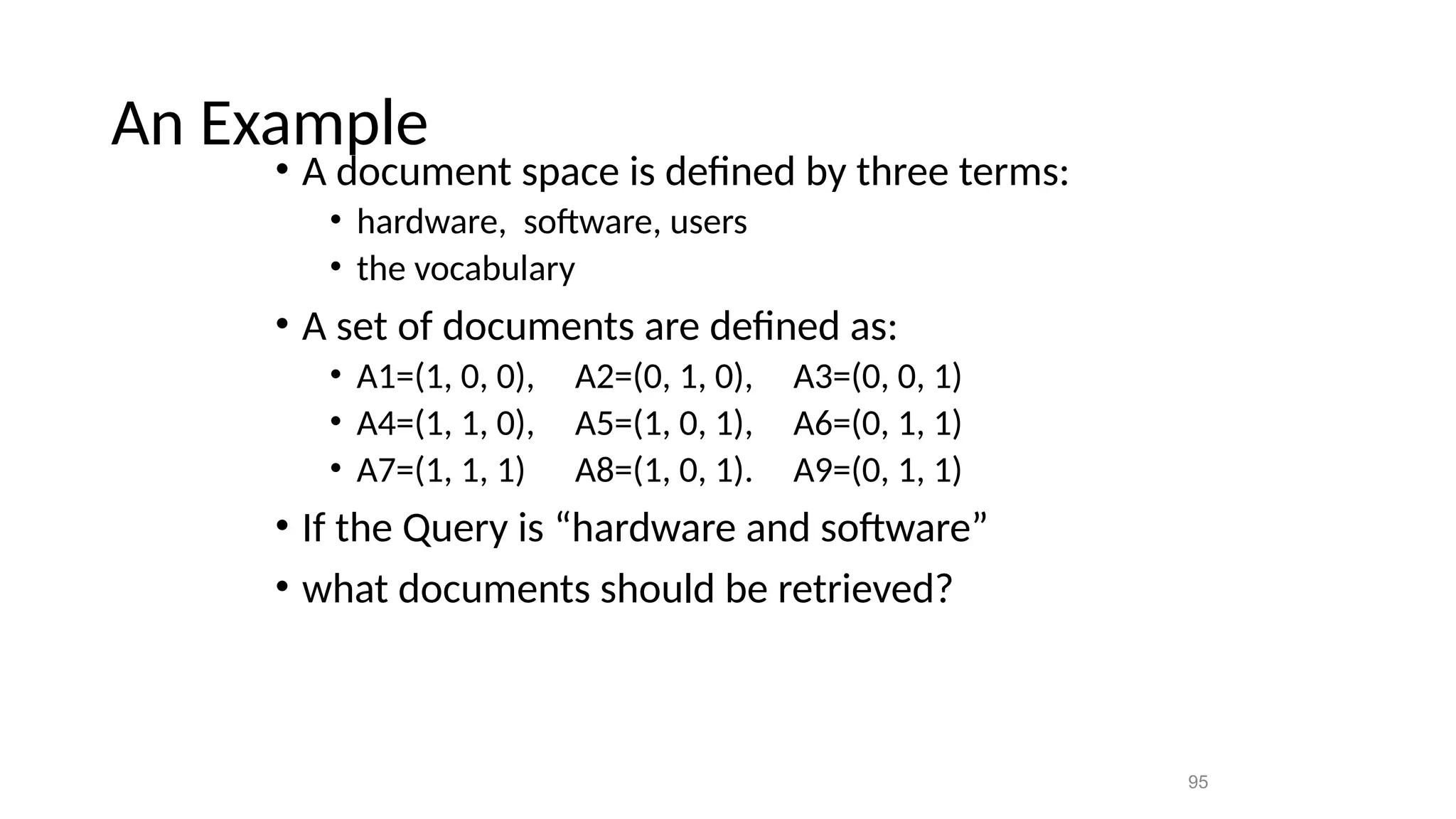 An Example
• A document space is defined by three terms:
• hardware, software, users
• the vocabulary
• A set of documents are defined as:
• A1=(1, 0, 0), A2=(0, 1, 0), A3=(0, 0, 1)
• A4=(1, 1, 0), A5=(1, 0, 1), A6=(0, 1, 1)
• A7=(1, 1, 1) A8=(1, 0, 1). A9=(0, 1, 1)
• If the Query is “hardware and software”
• what documents should be retrieved?
95
 