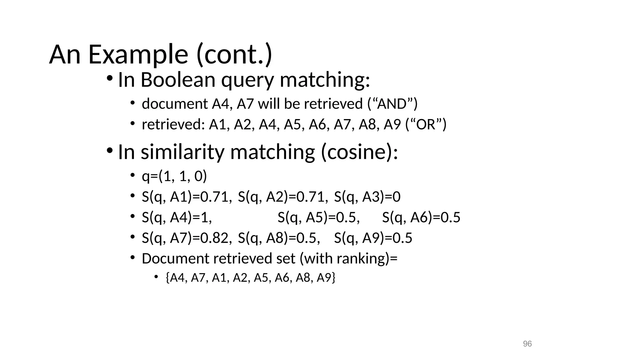 An Example (cont.)
• In Boolean query matching:
• document A4, A7 will be retrieved (“AND”)
• retrieved: A1, A2, A4, A5, A6, A7, A8, A9 (“OR”)
• In similarity matching (cosine):
• q=(1, 1, 0)
• S(q, A1)=0.71, S(q, A2)=0.71, S(q, A3)=0
• S(q, A4)=1, S(q, A5)=0.5, S(q, A6)=0.5
• S(q, A7)=0.82, S(q, A8)=0.5, S(q, A9)=0.5
• Document retrieved set (with ranking)=
• {A4, A7, A1, A2, A5, A6, A8, A9}
96
 