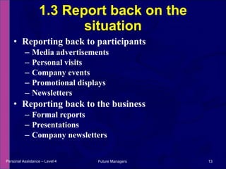 Reporting back to participants Media advertisements Personal visits Company events Promotional displays Newsletters Reporting back to the business Formal reports Presentations Company newsletters 1.3 Report back on the situation Personal Assistance – Level 4 Future Managers  