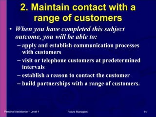 When you have completed this subject outcome, you will be able to: apply and establish communication processes with customers visit or telephone customers at predetermined intervals establish a reason to contact the customer build partnerships with a range of customers. 2. Maintain contact with a range of customers Personal Assistance – Level 4 Future Managers  