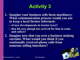 Imagine your business sells farm machinery. What communication process would you use to keep a local farmer informed: of new developments in tractor tyres? that his new plough has arrived for him to come and collect? Imagine now that you own a business making curtains. What would you think if you continually received phone calls from someone selling timeshare? Activity 3 Personal Assistance – Level 4 Future Managers  