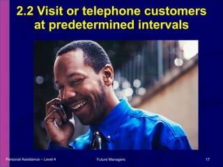 2.2 Visit or telephone customers at predetermined intervals Personal Assistance – Level 4 Future Managers  