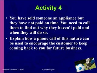 You have sold someone an appliance but they have not paid on time. You need to call them to find out why they haven’t paid and when they will do so.  Explain how a phone call of this nature can be used to encourage the customer to keep coming back to you for future business. Activity 4 Personal Assistance – Level 4 Future Managers  