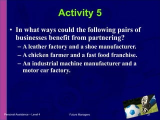 In what ways could the following pairs of businesses benefit from partnering? A leather factory and a shoe manufacturer.  A chicken farmer and a fast food franchise.  An industrial machine manufacturer and a motor car factory. Activity 5 Personal Assistance – Level 4 Future Managers  