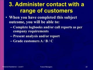 When you have completed this subject outcome, you will be able to: Complete logbooks and/or call reports as per company requirements Present analysis and/or report Grade customers A / B / C 3. Administer contact with a range of customers Personal Assistance – Level 4 Future Managers  