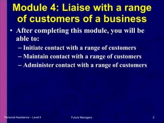 After completing this module, you will be able to: Initiate contact with a range of customers Maintain contact with a range of customers Administer contact with a range of customers Module 4: Liaise with a range of customers of a business Personal Assistance – Level 4 Future Managers  