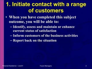 When you have completed this subject outcome, you will be able to: Identify, assess and maintain or enhance current status of satisfaction Inform customers of the business activities Report back on the situation 1. Initiate contact with a range of customers Personal Assistance – Level 4 Future Managers  