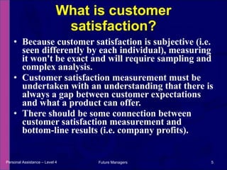 Because customer satisfaction is subjective (i.e. seen differently by each individual), measuring it won't be exact and will require sampling and complex analysis. Customer satisfaction measurement must be undertaken with an understanding that there is always a gap between customer expectations and what a product can offer.  There should be some connection between customer satisfaction measurement and bottom-line results (i.e. company profits). What is customer satisfaction? Personal Assistance – Level 4 Future Managers  