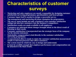 Marketing and sales employees are mostly responsible for designing customer  satisfaction surveying programmes, questionnaires and focus groups.  Customer input itself is needed to design a successful survey.  Top management and marketing divisions champion the programmes.  The survey must include not only a business’s own customer satisfaction ratings but also how customers rate the business’s competitors.  Satisfaction results are made available to all employees.  Customers are informed about changes brought about as the direct result of listening to their needs.  Customer satisfaction is incorporated into the strategic focus of the company via the mission statement.  Stakeholder compensation is tied directly to the customer satisfaction surveying programme. A concentrated effort is made to relate the customer satisfaction measurement results to internal processes that affect customers.  The system must be relatively easy to design and understand.  It must be credible enough that employee performance and compensation can be attached to the final results. Characteristics of customer surveys Personal Assistance – Level 4 Future Managers  