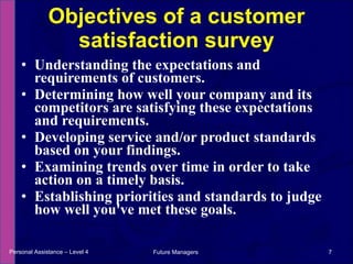 Understanding the expectations and requirements of customers. Determining how well your company and its competitors are satisfying these expectations and requirements. Developing service and/or product standards based on your findings.  Examining trends over time in order to take action on a timely basis.  Establishing priorities and standards to judge how well you've met these goals. Objectives of a customer satisfaction survey Personal Assistance – Level 4 Future Managers  