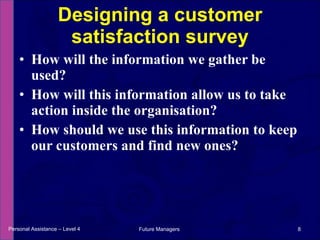How will the information we gather be used? How will this information allow us to take action inside the organisation? How should we use this information to keep our customers and find new ones? Designing a customer satisfaction survey Personal Assistance – Level 4 Future Managers  